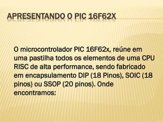 APRESENTANDO O PIC 16F62X
O microcontrolador PIC 16F62x, reúne em
uma pastilha todos os elementos de uma CPU
RISC de alta performance, sendo fabricado
em encapsulamento DIP (18 Pinos), SOIC (18
pinos) ou SSOP (20 pinos). Onde
encontramos:
 