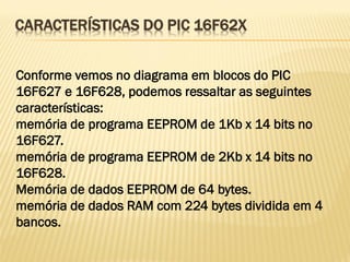 CARACTERÍSTICAS DO PIC 16F62X
Conforme vemos no diagrama em blocos do PIC
16F627 e 16F628, podemos ressaltar as seguintes
características:
memória de programa EEPROM de 1Kb x 14 bits no
16F627.
memória de programa EEPROM de 2Kb x 14 bits no
16F628.
Memória de dados EEPROM de 64 bytes.
memória de dados RAM com 224 bytes dividida em 4
bancos.
 