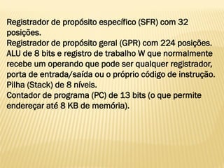 Registrador de propósito específico (SFR) com 32
posições.
Registrador de propósito geral (GPR) com 224 posições.
ALU de 8 bits e registro de trabalho W que normalmente
recebe um operando que pode ser qualquer registrador,
porta de entrada/saída ou o próprio código de instrução.
Pilha (Stack) de 8 níveis.
Contador de programa (PC) de 13 bits (o que permite
endereçar até 8 KB de memória).
 