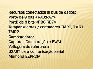 Recursos conectados al bus de dados:
PortA de 8 bits <RA0:RA7>
PortB de 8 bits <RB0:RB7>
Temporizadores / contadores TMR0, TMR1,
TMR2
Comparadores
Captura , Comparação e PWM
Voltagem de referencia
USART para comunicação serial
Memória EEPROM
 