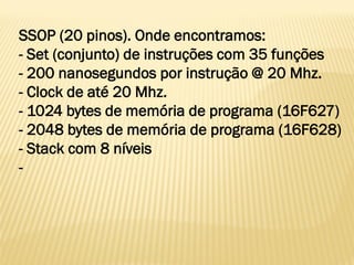 SSOP (20 pinos). Onde encontramos:
- Set (conjunto) de instruções com 35 funções
- 200 nanosegundos por instrução @ 20 Mhz.
- Clock de até 20 Mhz.
- 1024 bytes de memória de programa (16F627)
- 2048 bytes de memória de programa (16F628)
- Stack com 8 níveis
-
 