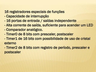 16 registradores especiais de funções
- Capacidade de interrupção
- 16 portas de entrada / saídas independente
- Alta corrente de saída, suficiente para acender um LED
- Comparador analógico.
- Timer0 de 8 bits com prescaler, postscaler
- Timer1 de 16 bits com possibilidade de uso de cristal
externo
- Timer2 de 8 bits com registro de período, prescaler e
postscaler
 