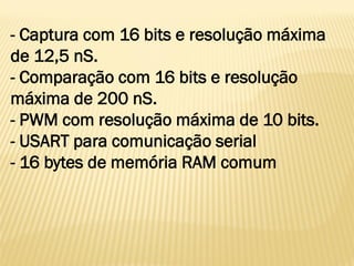 - Captura com 16 bits e resolução máxima
de 12,5 nS.
- Comparação com 16 bits e resolução
máxima de 200 nS.
- PWM com resolução máxima de 10 bits.
- USART para comunicação serial
- 16 bytes de memória RAM comum
 