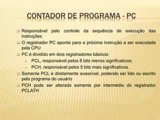 CONTADOR DE PROGRAMA - PC
 Responsável pelo controle da sequência de execução das
instruções
 O registrador PC aponta para a próxima instrução a ser executada
pela CPU
 PC é dividido em dois registradores básicos:
 PCL, responsável pelos 8 bits menos significativos;
 PCH, responsável pelos 5 bits mais significativos.
 Somente PCL é diretamente acessível, podendo ser lido ou escrito
pelo programa do usuário
 PCH pode ser alterado somente por intermédio do registrador
PCLATH
 