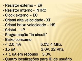 - Resistor externo – ER
- Resistor interno - INTRC
- Clock externo – EC
- Cristal alta velocidade - XT
- Cristal baixa velocidade – HS
- Cristal – LP
- Programação “in-circuit”
- Baixo consumo
- < 2.0 mA 5.0V, 4 Mhz.
- 15 uA 3.0V, 32 Khz.
- < 1 uA em repouso 3.0V.
- Quatro localizações para ID de usuário
 