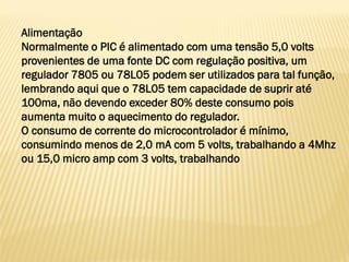 Alimentação
Normalmente o PIC é alimentado com uma tensão 5,0 volts
provenientes de uma fonte DC com regulação positiva, um
regulador 7805 ou 78L05 podem ser utilizados para tal função,
lembrando aqui que o 78L05 tem capacidade de suprir até
100ma, não devendo exceder 80% deste consumo pois
aumenta muito o aquecimento do regulador.
O consumo de corrente do microcontrolador é mínimo,
consumindo menos de 2,0 mA com 5 volts, trabalhando a 4Mhz
ou 15,0 micro amp com 3 volts, trabalhando
 