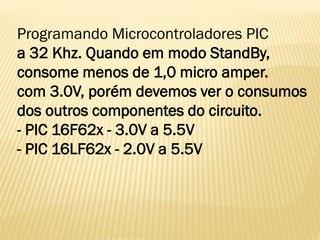 Programando Microcontroladores PIC
a 32 Khz. Quando em modo StandBy,
consome menos de 1,0 micro amper.
com 3.0V, porém devemos ver o consumos
dos outros componentes do circuito.
- PIC 16F62x - 3.0V a 5.5V
- PIC 16LF62x - 2.0V a 5.5V
 