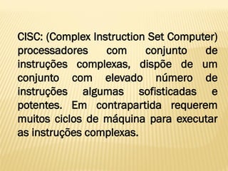 CISC: (Complex Instruction Set Computer)
processadores com conjunto de
instruções complexas, dispõe de um
conjunto com elevado número de
instruções algumas sofisticadas e
potentes. Em contrapartida requerem
muitos ciclos de máquina para executar
as instruções complexas.
 