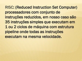 RISC: (Reduced Instruction Set Computer)
processadores com conjunto de
instruções reduzidos, em nosso caso são
35 instruções simples que executam em
1 ou 2 ciclos de máquina com estrutura
pipeline onde todas as instruções
executam na mesma velocidade.
 