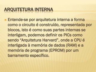 ARQUITETURA INTERNA
 Entende-se por arquitetura interna a forma
como o circuito é construído, representada por
blocos, isto é como suas partes internas se
interligam, podemos definir os PICs como
sendo “Arquitetura Harvard”, onde a CPU é
interligada à memória de dados (RAM) e a
memória de programa (EPROM) por um
barramento específico.
 