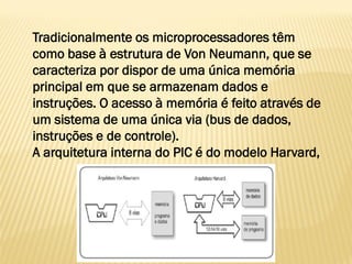 Tradicionalmente os microprocessadores têm
como base à estrutura de Von Neumann, que se
caracteriza por dispor de uma única memória
principal em que se armazenam dados e
instruções. O acesso à memória é feito através de
um sistema de uma única via (bus de dados,
instruções e de controle).
A arquitetura interna do PIC é do modelo Harvard,
 