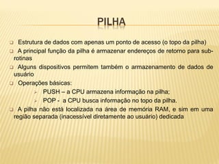 PILHA
 Estrutura de dados com apenas um ponto de acesso (o topo da pilha)
 A principal função da pilha é armazenar endereços de retorno para sub-
rotinas
 Alguns dispositivos permitem também o armazenamento de dados de
usuário
 Operações básicas:
 PUSH – a CPU armazena informação na pilha;
 POP - a CPU busca informação no topo da pilha.
 A pilha não está localizada na área de memória RAM, e sim em uma
região separada (inacessível diretamente ao usuário) dedicada
 