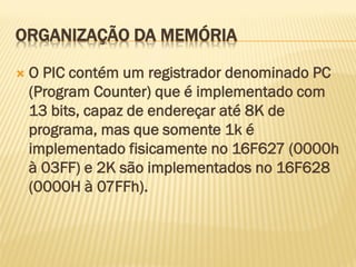 ORGANIZAÇÃO DA MEMÓRIA
 O PIC contém um registrador denominado PC
(Program Counter) que é implementado com
13 bits, capaz de endereçar até 8K de
programa, mas que somente 1k é
implementado fisicamente no 16F627 (0000h
à 03FF) e 2K são implementados no 16F628
(0000H à 07FFh).
 