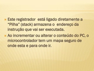  Este registrador está ligado diretamente a
“Pilha” (stack) armazena o endereço da
instrução que vai ser executada.
 Ao incrementar ou alterar o conteúdo do PC, o
microcontrolador tem um mapa seguro de
onde esta e para onde ir.
 
