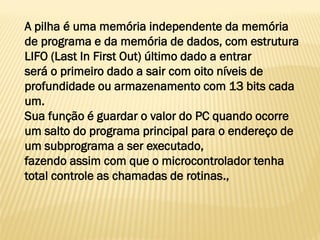 A pilha é uma memória independente da memória
de programa e da memória de dados, com estrutura
LIFO (Last In First Out) último dado a entrar
será o primeiro dado a sair com oito níveis de
profundidade ou armazenamento com 13 bits cada
um.
Sua função é guardar o valor do PC quando ocorre
um salto do programa principal para o endereço de
um subprograma a ser executado,
fazendo assim com que o microcontrolador tenha
total controle as chamadas de rotinas.,
 
