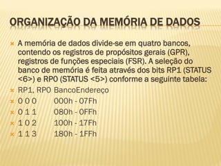 ORGANIZAÇÃO DA MEMÓRIA DE DADOS
 A memória de dados divide-se em quatro bancos,
contendo os registros de propósitos gerais (GPR),
registros de funções especiais (FSR). A seleção do
banco de memória é feita através dos bits RP1 (STATUS
<6>) e RP0 (STATUS <5>) conforme a seguinte tabela:
 RP1, RP0 BancoEndereço
 0 0 0 000h - 07Fh
 0 1 1 080h - 0FFh
 1 0 2 100h - 17Fh
 1 1 3 180h - 1FFh
 