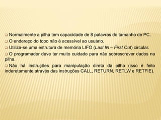  Normalmente a pilha tem capacidade de 8 palavras do tamanho de PC.
 O endereço do topo não é acessível ao usuário.
 Utiliza-se uma estrutura de memória LIFO (Last IN – First Out) circular.
 O programador deve ter muito cuidado para não sobrescrever dados na
pilha.
 Não há instruções para manipulação direta da pilha (isso é feito
inderetamente através das instruções CALL, RETURN, RETLW e RETFIE).
 