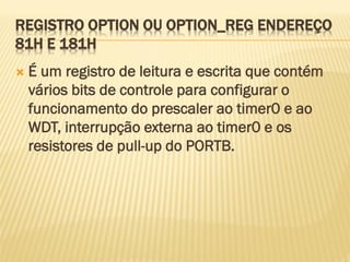 REGISTRO OPTION OU OPTION_REG ENDEREÇO
81H E 181H
 É um registro de leitura e escrita que contém
vários bits de controle para configurar o
funcionamento do prescaler ao timer0 e ao
WDT, interrupção externa ao timer0 e os
resistores de pull-up do PORTB.
 