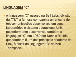 LINGUAGEM “C”
 A linguagem “C” nasceu na Bell Labs, divisão
da AT&T, a famosa companhia americana de
telecomunicações desenvolveu em seus
laboratórios o sistema operacional Unix,
posteriormente desenvolveu também a
linguagem “C” em 1969 por Dennis Ritchie,
que também é um dos principais criadores do
Unix, à partir da linguagem “B” de Ken
Thompson.
 