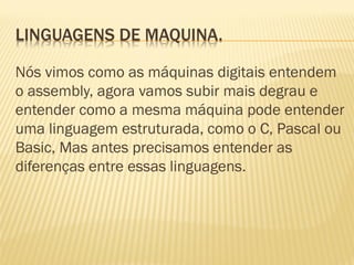 LINGUAGENS DE MAQUINA.
Nós vimos como as máquinas digitais entendem
o assembly, agora vamos subir mais degrau e
entender como a mesma máquina pode entender
uma linguagem estruturada, como o C, Pascal ou
Basic, Mas antes precisamos entender as
diferenças entre essas linguagens.
 