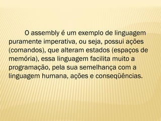 O assembly é um exemplo de linguagem
puramente imperativa, ou seja, possui ações
(comandos), que alteram estados (espaços de
memória), essa linguagem facilita muito a
programação, pela sua semelhança com a
linguagem humana, ações e conseqüências.
 