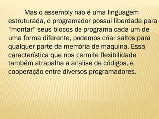 Mas o assembly não é uma linguagem
estruturada, o programador possui liberdade para
“montar” seus blocos de programa cada um de
uma forma diferente, podemos criar saltos para
qualquer parte da memória de maquina. Essa
característica que nos permite flexibilidade
também atrapalha a analise de códigos, e
cooperação entre diversos programadores.
 