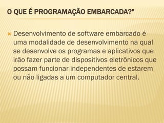 O QUE É PROGRAMAÇÃO EMBARCADA?"
 Desenvolvimento de software embarcado é
uma modalidade de desenvolvimento na qual
se desenvolve os programas e aplicativos que
irão fazer parte de dispositivos eletrônicos que
possam funcionar independentes de estarem
ou não ligadas a um computador central.
 