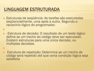 LINGUAGEM ESTRUTURADA
 Estruturas de seqüência: As tarefas são executadas
seqüencialmente, uma após a outra. Segundo o
raciocínio lógico do programador.

 · Estrutura de decisão: O resultado de um teste lógico
define se um trecho do código deve ser executado.
Existem estruturas para uma única decisão, ou
múltiplas decisões.

 Estrutura de repetição: Determina se um trecho de
código será repetido até que certa condição lógica seja
satisfeita
 