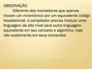 OBSERVAÇÃO.
Diferente dos montadores que apenas
trocam um mnemônico por um equivalente código
hexadecimal, o compilador precisa traduzir uma
linguagem de alto nível para outra linguagem
equivalente em seu conceito e algoritmo, mas
não exatamente em seus comandos
 