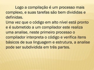 Logo a compilação é um processo mais
complexo, e suas tarefas são bem divididas e
definidas.
Uma vez que o código em alto nível está pronto
e é submetido a um compilador este realiza
uma analise, neste primeiro processo o
compilador interpreta o código e verifica itens
básicos de sua linguagem e estrutura, a analise
pode ser subdividida em três partes.
 