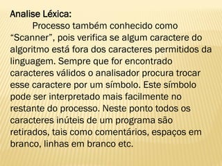 Analise Léxica:
Processo também conhecido como
“Scanner”, pois verifica se algum caractere do
algoritmo está fora dos caracteres permitidos da
linguagem. Sempre que for encontrado
caracteres válidos o analisador procura trocar
esse caractere por um símbolo. Este símbolo
pode ser interpretado mais facilmente no
restante do processo. Neste ponto todos os
caracteres inúteis de um programa são
retirados, tais como comentários, espaços em
branco, linhas em branco etc.
 
