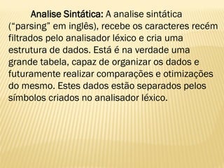 Analise Sintática: A analise sintática
(“parsing” em inglês), recebe os caracteres recém
filtrados pelo analisador léxico e cria uma
estrutura de dados. Está é na verdade uma
grande tabela, capaz de organizar os dados e
futuramente realizar comparações e otimizações
do mesmo. Estes dados estão separados pelos
símbolos criados no analisador léxico.
 