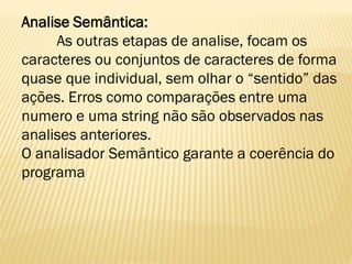 Analise Semântica:
As outras etapas de analise, focam os
caracteres ou conjuntos de caracteres de forma
quase que individual, sem olhar o “sentido” das
ações. Erros como comparações entre uma
numero e uma string não são observados nas
analises anteriores.
O analisador Semântico garante a coerência do
programa
 