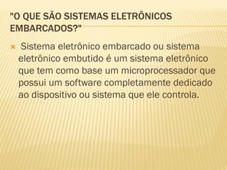 "O QUE SÃO SISTEMAS ELETRÔNICOS
EMBARCADOS?"
 Sistema eletrônico embarcado ou sistema
eletrônico embutido é um sistema eletrônico
que tem como base um microprocessador que
possui um software completamente dedicado
ao dispositivo ou sistema que ele controla.
 