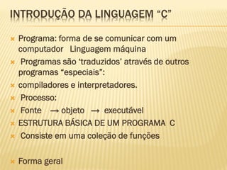 INTRODUÇÃO DA LINGUAGEM “C”
 Programa: forma de se comunicar com um
computador Linguagem máquina
 Programas são ‘traduzidos’ através de outros
programas “especiais”:
 compiladores e interpretadores.
 Processo:
 Fonte → objeto → executável
 ESTRUTURA BÁSICA DE UM PROGRAMA C
 Consiste em uma coleção de funções
 Forma geral
 