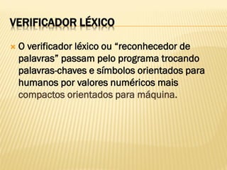 VERIFICADOR LÉXICO
 O verificador léxico ou “reconhecedor de
palavras” passam pelo programa trocando
palavras-chaves e símbolos orientados para
humanos por valores numéricos mais
compactos orientados para máquina.
 