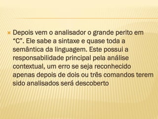  Depois vem o analisador o grande perito em
“C”. Ele sabe a sintaxe e quase toda a
semântica da linguagem. Este possui a
responsabilidade principal pela análise
contextual, um erro se seja reconhecido
apenas depois de dois ou três comandos terem
sido analisados será descoberto
 