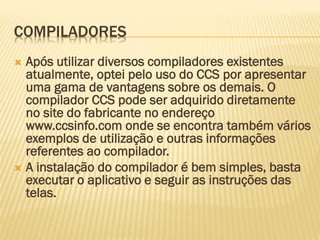 COMPILADORES
 Após utilizar diversos compiladores existentes
atualmente, optei pelo uso do CCS por apresentar
uma gama de vantagens sobre os demais. O
compilador CCS pode ser adquirido diretamente
no site do fabricante no endereço
www.ccsinfo.com onde se encontra também vários
exemplos de utilização e outras informações
referentes ao compilador.
 A instalação do compilador é bem simples, basta
executar o aplicativo e seguir as instruções das
telas.
 