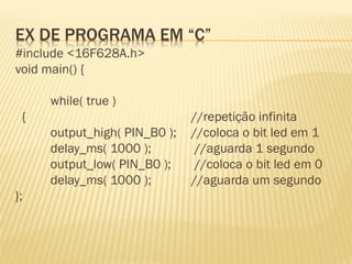 EX DE PROGRAMA EM “C”
#include <16F628A.h>
void main() {
while( true )
{ //repetição infinita
output_high( PIN_B0 ); //coloca o bit led em 1
delay_ms( 1000 ); //aguarda 1 segundo
output_low( PIN_B0 ); //coloca o bit led em 0
delay_ms( 1000 ); //aguarda um segundo
};
 
