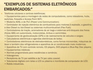 "EXEMPLOS DE SISTEMAS ELETRÔNICOS
EMBARCADOS:"
 Telefones celulares e centrais telefônicas;
• Equipamentos para a montagem de redes de computadores, como roteadores, hubs,
switches, firewalls e Access Point WiFi;
• Modems ADSL e de PLC (Power Line Communication);
• Controlador de injeção eletrônica de combustíveis para motores à explosão, a gasolina,
a óleo Diesel ou bio-Diesel ou sistemas multicombustível (Flex Fuel);
• Controladores da tração, acionadores de air bags e sistemas anti-bloqueio dos freios
(freios ABS) em automóveis, motocicletas, ônibus e caminhões;
• Equipamento de geolocalização (GPS) e de rastreamento de veículos e cargas;
• Calculadoras eletrônicas e agendas eletrônicas de bolso;
• Controladores eletrônicos de eletrodomésticos, como fornos microondas, máquinas de
lavar e também dos refrigeradores e aparelhos de ar condicionado mais modernos;
• Aparelhos de TV com controle remoto, CD players, DVD players e Blue-Ray Disc players;
• Equipamentos médicos;
• Alarmes programáveis para residências e comércio;
• Videogames;
• Receptores de TV por satélite e de TV por cabo coaxial;
• Televisores digitais com telas a LCD ou plasma e monitores de computador de LCD;
• Robôs industriais.
 