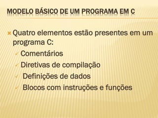 MODELO BÁSICO DE UM PROGRAMA EM C
 Quatro elementos estão presentes em um
programa C:
 Comentários
 Diretivas de compilação
 Definições de dados
 Blocos com instruções e funções
 