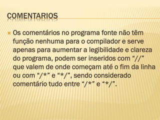 COMENTARIOS
 Os comentários no programa fonte não têm
função nenhuma para o compilador e serve
apenas para aumentar a legibilidade e clareza
do programa, podem ser inseridos com “//”
que valem de onde começam até o fim da linha
ou com “/*” e “*/”, sendo considerado
comentário tudo entre “/*” e “*/”.
 