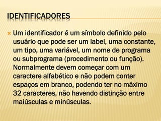 IDENTIFICADORES
 Um identificador é um símbolo definido pelo
usuário que pode ser um label, uma constante,
um tipo, uma variável, um nome de programa
ou subprograma (procedimento ou função).
Normalmente devem começar com um
caractere alfabético e não podem conter
espaços em branco, podendo ter no máximo
32 caracteres, não havendo distinção entre
maiúsculas e minúsculas.
 