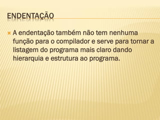 ENDENTAÇÃO
 A endentação também não tem nenhuma
função para o compilador e serve para tornar a
listagem do programa mais claro dando
hierarquia e estrutura ao programa.
 