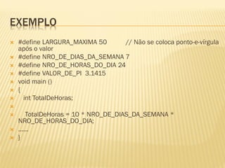 EXEMPLO
 #define LARGURA_MAXIMA 50 // Não se coloca ponto-e-vírgula
após o valor
 #define NRO_DE_DIAS_DA_SEMANA 7
 #define NRO_DE_HORAS_DO_DIA 24
 #define VALOR_DE_PI 3.1415
 void main ()
 {
 int TotalDeHoras;

 TotalDeHoras = 10 * NRO_DE_DIAS_DA_SEMANA *
NRO_DE_HORAS_DO_DIA;
 ......
 }
 