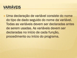 VARIÁVEIS
 Uma declaração de variável consiste do nome
do tipo de dado seguido do nome da variável.
Todas as variáveis devem ser declaradas antes
de serem usadas. As variáveis devem ser
declaradas no início de cada função,
procedimento ou início do programa.
 