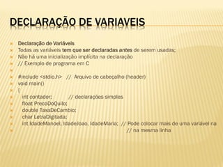 DECLARAÇÃO DE VARIAVEIS
 Declaração de Variáveis
 Todas as variáveis tem que ser declaradas antes de serem usadas;
 Não há uma inicialização implícita na declaração
 // Exemplo de programa em C

 #include <stdio.h> // Arquivo de cabeçalho (header)
 void main()
 {
 int contador; // declarações simples
 float PrecoDoQuilo;
 double TaxaDeCambio;
 char LetraDigitada;
 int IdadeManoel, IdadeJoao, IdadeMaria; // Pode colocar mais de uma variável na
 // na mesma linha
 