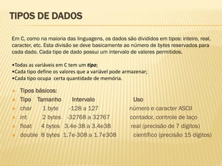 Em C, como na maioria das linguagens, os dados são divididos em tipos: inteiro, real,
caracter, etc. Esta divisão se deve basicamente ao número de bytes reservados para
cada dado. Cada tipo de dado possui um intervalo de valores permitidos.
•Todas as variáveis em C tem um tipo;
•Cada tipo define os valores que a variável pode armazenar;
•Cada tipo ocupa certa quantidade de memória.
TIPOS DE DADOS
 Tipos básicos:
 Tipo Tamanho Intervalo Uso
 char 1 byte -128 a 127 número e caracter ASCII
 int 2 bytes -32768 a 32767 contador, controle de laço
 float 4 bytes 3.4e-38 a 3.4e38 real (precisão de 7 dígitos)
 double 8 bytes 1.7e-308 a 1.7e308 científico (precisão 15 dígitos)
 