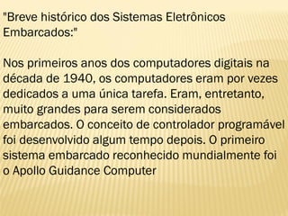 "Breve histórico dos Sistemas Eletrônicos
Embarcados:"
Nos primeiros anos dos computadores digitais na
década de 1940, os computadores eram por vezes
dedicados a uma única tarefa. Eram, entretanto,
muito grandes para serem considerados
embarcados. O conceito de controlador programável
foi desenvolvido algum tempo depois. O primeiro
sistema embarcado reconhecido mundialmente foi
o Apollo Guidance Computer
 