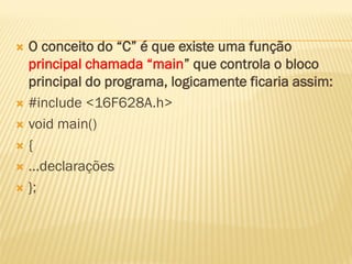  O conceito do “C” é que existe uma função
principal chamada “main” que controla o bloco
principal do programa, logicamente ficaria assim:
 #include <16F628A.h>
 void main()
 {
 ...declarações
 };
 